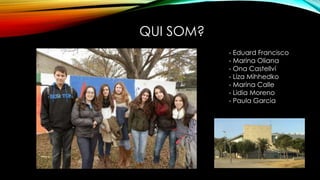 QUI SOM?
- Eduard Francisco
- Marina Oliana
- Ona Castellví
- Liza Mihhedko
- Marina Calle
- Lidia Moreno
- Paula Garcia
 