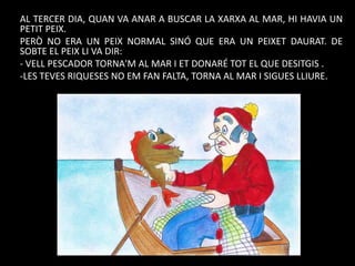 AL TERCER DIA, QUAN VA ANAR A BUSCAR LA XARXA AL MAR, HI HAVIA UN
PETIT PEIX.
PERÒ NO ERA UN PEIX NORMAL SINÓ QUE ERA UN PEIXET DAURAT. DE
SOBTE EL PEIX LI VA DIR:
- VELL PESCADOR TORNA'M AL MAR I ET DONARÉ TOT EL QUE DESITGIS .
-LES TEVES RIQUESES NO EM FAN FALTA, TORNA AL MAR I SIGUES LLIURE.

 