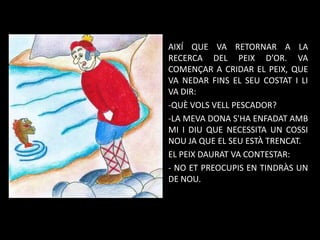 AIXÍ QUE VA RETORNAR A LA
RECERCA DEL PEIX D’OR. VA
COMENÇAR A CRIDAR EL PEIX, QUE
VA NEDAR FINS EL SEU COSTAT I LI
VA DIR:
-QUÈ VOLS VELL PESCADOR?
-LA MEVA DONA S'HA ENFADAT AMB
MI I DIU QUE NECESSITA UN COSSI
NOU JA QUE EL SEU ESTÀ TRENCAT.
EL PEIX DAURAT VA CONTESTAR:
- NO ET PREOCUPIS EN TINDRÀS UN
DE NOU.

 