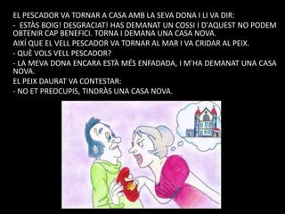 EL PESCADOR VA TORNAR A CASA AMB LA SEVA DONA I LI VA DIR:
- ESTÀS BOIG! DESGRACIAT! HAS DEMANAT UN COSSI I D'AQUEST NO PODEM
OBTENIR CAP BENEFICI. TORNA I DEMANA UNA CASA NOVA.
AIXÍ QUE EL VELL PESCADOR VA TORNAR AL MAR I VA CRIDAR AL PEIX.
- QUÈ VOLS VELL PESCADOR?
- LA MEVA DONA ENCARA ESTÀ MÉS ENFADADA, I M'HA DEMANAT UNA CASA
NOVA.
EL PEIX DAURAT VA CONTESTAR:
- NO ET PREOCUPIS, TINDRÀS UNA CASA NOVA.

 