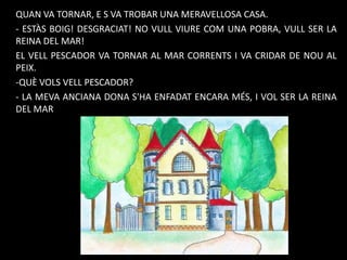 QUAN VA TORNAR, E S VA TROBAR UNA MERAVELLOSA CASA.
- ESTÀS BOIG! DESGRACIAT! NO VULL VIURE COM UNA POBRA, VULL SER LA
REINA DEL MAR!
EL VELL PESCADOR VA TORNAR AL MAR CORRENTS I VA CRIDAR DE NOU AL
PEIX.
-QUÈ VOLS VELL PESCADOR?
- LA MEVA ANCIANA DONA S'HA ENFADAT ENCARA MÉS, I VOL SER LA REINA
DEL MAR

 