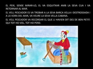 EL PEIX, SENSE MIRAR-LO, EL VA ESQUITXAR AMB LA SEVA CUA I VA
RETORNAR AL MAR.
EL VELL PESCADOR ES VA TROBAR A LA SEVA BARCA VELLA I DESTROSSADA I
A LA VORA DEL MAR, VA VEURE LA SEVA VELLA CABANA.
EL VELL PESCADOR VA RECORDAR EL QUE LI HAVIEN DIT DES DE BEN PETIT:
QUI TOT HO VOL, TOT HO PERD.

 
