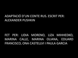 ADAPTACIÓ D’UN CONTE RUS. ESCRIT PER:
ALEXANDER PUSHKIN

FET PER: LIDIA MORENO, LIZA MIHHEDKO,
MARINA CALLE, MARINA OLIANA, EDUARD
FRANCISCO, ONA CASTELLVI I PAULA GARCIA

 