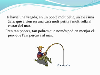 Hi havia una vegada, en un poble molt petit, un avi i una
 àvia, que vivien en una casa molt petita i molt vella al
 costat del mar.
Eren tan pobres, tan pobres que només podien menjar el
 peix que l'avi pescava al mar.
 