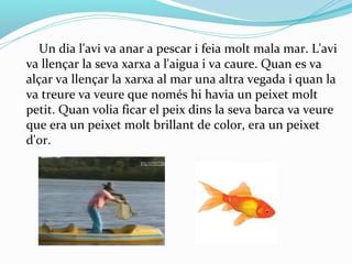 Un dia l'avi va anar a pescar i feia molt mala mar. L'avi
va llençar la seva xarxa a l'aigua i va caure. Quan es va
alçar va llençar la xarxa al mar una altra vegada i quan la
va treure va veure que només hi havia un peixet molt
petit. Quan volia ficar el peix dins la seva barca va veure
que era un peixet molt brillant de color, era un peixet
d'or.
 