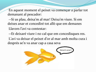 En aquest moment el peixet va començar a parlar tot
demanant al pescador:
 --Si us plau, deixa’m al mar! Deixa’m viure. Si em
deixes anar et concediré tot allò que em demanes
 Llavors l’avi va contestar:
 --Et deixaré viure i no cal que em concedisques res.
 L’avi va deixar el peixet d’or al mar amb molta cura i
després se’n va anar cap a casa seva
 