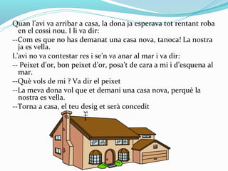 Quan l’avi va arribar a casa, la dona ja esperava tot rentant roba
  en el cossi nou. I li va dir:
--Com es que no has demanat una casa nova, tanoca! La nostra
  ja es vella.
L’avi no va contestar res i se’n va anar al mar i va dir:
-- Peixet d’or, bon peixet d’or, posa’t de cara a mi i d’esquena al
  mar.
--Què vols de mi ? Va dir el peixet
--La meva dona vol que et demani una casa nova, perquè la
  nostra es vella.
--Torna a casa, el teu desig et serà concedit
 