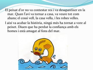 El peixat d’or no va contestar res i va desaparéixer en la
  mar. Quan l’avi va tornar a casa, va veure tot com
  abans; el cossi vell, la casa vella, i les robes velles.
I així va acabar la història, ningú més ha tornat a vore al
  peixet. Diuen que ha perdut la confiança amb els
  homes i està amagat al fons del mar.
 