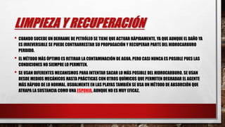 LIMPIEZA Y RECUPERACIÓN
• CUANDO SUCEDE UN DERRAME DE PETRÓLEO SE TIENE QUE ACTUAR RÁPIDAMENTE, YA QUE AUNQUE EL DAÑO YA
ES IRREVERSIBLE SE PUEDE CONTRARRESTAR SU PROPAGACIÓN Y RECUPERAR PARTE DEL HIDROCARBURO
PERDIDO.
• EL MÉTODO MÁS ÓPTIMO ES RETIRAR LA CONTAMINACIÓN DE AGUA, PERO CASI NUNCA ES POSIBLE PUES LAS
CONDICIONES NO SIEMPRE LO PERMITEN.
• SE USAN DIFERENTES MECANISMOS PARA INTENTAR SACAR LO MÁS POSIBLE DEL HIDROCARBURO. SE USAN
DESDE MEDIOS MECÁNICOS HASTA PRÁCTICAS CON OTROS QUÍMICOS QUE PERMITEN DEGRADAR EL AGENTE
MÁS RÁPIDO DE LO NORMAL. USUALMENTE EN LAS PLAYAS TAMBIÉN SE USA UN MÉTODO DE ABSORCIÓN QUE
ATRAPA LA SUSTANCIA COMO UNA ESPONJA, AUNQUE NO ES MUY EFICAZ.
 