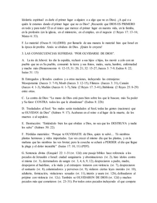 Idolatría espiritual es darle el primer lugar a alguien o a algo que no es Dios). ¿A qué o a
quién le estamos dando el primer lugar que no es Dios? ¡Recuerde que DIOS ES PRIMERO
en todo y para todo! Él es el único que merece el primer lugar en nuestra vida, en la familia,
en la profesión (en la iglesia, en el ministerio, en el empleo, en el negocio (1 Reyes 17: 13-16;
Mateo 6: 33).
F. Lo material (Oseas 8: 14) (DHH): por llamarlo de una manera lo material hizo que Israel en
la época de profeta Amós se olvidara de Dios. ¡Quien lo creyera!
3. LAS CONSECUENCIAS SUFRIDAS: “POR OLVIDARSE DE DIOS”.
A. La ira de Jehová: les dio la espalda, rechazó a sus hijos e hijas, los movió a celo con un
pueblo que no es Su pueblo, consumió la tierra y sus frutos, males, saeta, hambre, enfermedad
y mucho más (Deuteronomio 6: 12-15; 31: 20, 21; 32: 15-27; Jueces 3: 7-9; Esdras 8: 22;
Isaías 51: 13)
B. Entregados y llevados cautivos y a otras naciones, incluyendo las extranjeras:
Mesopotamia (Jueces 3: 7-9), Moab (Jueces 3: 12-15), Filisteos (Jueces 3: 31), Canaán
(Jueces 4: 1-3), Madián (Jueces 6: 1-7), Siria (2 Reyes 17: 5-41), Babilonia (2 Reyes 25: 8-29)
entre otras.
C. La contra de Dios: “La mano de Dios está para bien sobre los que le buscan; más Su poder
y Su furor CONTRA todos los que le abandonan” (Esdras 8: 22b)
D. Trasladados al Seol: “los malos serán trasladados al Seol, todas las gentes (naciones) que
se OLVIDAN de Dios” (Salmos 9: 17). Acabaran en el reino o al lugar de la muerte, de los
muertos o al sepulcro.
E. Destrucción: “Entiéndalo bien los que olvidan a Dios, no sea que los DESTRUYA y nadie
los salve” (Salmos 50: 22).
F. Pérdidas materiales: “Porque te OLVIDASTE de Dios, quien te salvó… Tú siembras
plantas hermosas y vides importadas. Las ves crecer el mismo día que las plantas, y en la
mañana que las siembras las ves brotar; pero la cosecha se echará a PERDER el día que llegue
la plaga y el dolor incurable” (Isaías 17: 10, 11) (PDT).
G. Sentencia divina (Ezequiel 22: 1-31 (vr. 12d): este pasaje bíblico hace referencia a los
pecados de Jerusalén e Israel: ciudad sanguinaria y abominaciones (vr. 2), hizo ídolos contra
sí misma (vr. 3), derramadora de sangre (vr. 3, 4, 6, 9, 12), despreciaron a padre, madre,
despojaron al huérfano, a la viuda y al extranjero trataron con violencia (vr. 7), despreciaron
el santuario (vr. 8), calumniadores y perversos (vr. 9), violaron ciertas leyes morales (vr. 10),
adulterio, fornicación, violaciones sexuales (vr. 11), interés y usura (vr. 12b), defraudaron al
prójimo con violencia (vr. 12c). También se OLVIDARON DE DIOS (vr. 12d) y muchos
pecados más que cometieron (vr. 23-31). Por todos estos pecados incluyendo el que compete
 
