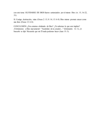 con este tema: OLVIDARSE DE DIOS fueron sentenciados por el mismo Dios (vr. 15, 16-22,
31).
H. Castigo, destrucción, ruina (Oseas 2: 13; 8: 14; 13: 6-8). Dios mismo promete atacar como
una fiera (Oseas 13: 6-8).
CONCLUSIÓN: ¿Nos estamos olvidando de Dios? ¿Ya sabemos lo que esto implica?
¡Volvámonos a Dios nuevamente! “Acuérdate de tu creador…” (Eclesiastés 12: 1). ¡A
buscarlo se dijo! Recuerda que sin Él nada podemos hacer (Juan 15: 5).
 