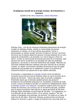 El peligroso mundo de la energía nuclear, de Fukushima a
Vermont
03/09/13 Por Amy Goodman y Denis Moynihan
Entergy Corp., una de las mayores empresas productoras de energía
nuclear en Estados Unidos, emitió un comunicado de prensa
sorpresivo el martes, en el que afirma que planea “cerrar y
desmantelar su planta nuclear Vermont Yankee en Vernon, Vermont.
Se prevé que la planta dejará de generar energía después de su ciclo
actual de combustible y se proceda a su cierre seguro a fines de
2014”. Si bien el comunicado de prensa proviene de la empresa, esta
decisión de cerrar la planta es el resultado de años de protestas
populares y de acción a nivel del Parlamento del estado. Mientras los
activistas estadounidenses celebran esta gran derrota de la energía
nuclear, en Japón, funcionarios oficiales reconocieron que las fugas
radiactivas provocadas por la catástrofe nuclear en la planta de
Fukushima Daiichi son peores de lo que habían admitido.
El consultor y especialista en energía nuclear Arnie Gunderson
comentó acerca del anuncio de Entergy sobre el cierre previsto de la
planta de Vermont: “Llevó tres años, pero la presión ciudadana
finalmente logró que el Senado estatal tomara esa postura”.
Gunderson ha coordinado proyectos en 70 plantas nucleares de todo
el país y ahora se dedica a brindar un testimonio independiente sobre
la energía nuclear y la radiación. Gunderson explicó cómo fue que el
estado de Vermont, por primera vez en la historia del país, prohibió
que la planta funcionara más allá de su plazo permitido de 40 años.
Entergy había solicitado una prórroga de 20 años. “La Legislatura, en
una decisión de 26 votos a favor y 4 en contra, sostuvo: ‘No. No
vamos a otorgarles una prórroga. Se terminó. Un trato es un trato. El
trato fue de 40 años’. Entonces, Entergy acudió primero al tribunal
federal en Vermont y ganó, y luego la instancia fue recurrida ante un
 