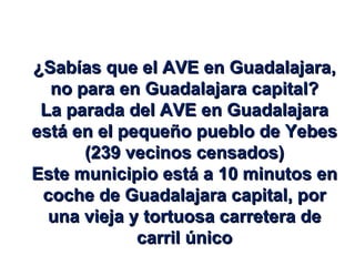¿Sabías que el AVE en Guadalajara, no para en Guadalajara capital? La parada del AVE en Guadalajara está en el pequeño pueblo de Yebes (239 vecinos censados) Este municipio está a 10 minutos en coche de Guadalajara capital, por una vieja y tortuosa carretera de carril único 