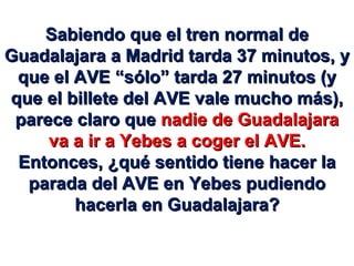Sabiendo que el tren normal de Guadalajara a Madrid tarda 37 minutos, y que el AVE “sólo” tarda 27 minutos (y que el billete del AVE vale mucho más), parece claro que  nadie de Guadalajara va a ir a Yebes a coger el AVE. Entonces, ¿qué sentido tiene hacer la parada del AVE en Yebes pudiendo hacerla en Guadalajara? 