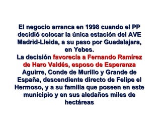 El negocio arranca en 1998 cuando el PP decidió colocar la única estación del AVE Madrid-Lleida, a su paso por Guadalajara, en Yebes. La decisión  favorecía a Fernando Ramírez de Haro Valdés, esposo de Esperanza  Aguirre, Conde de Murillo y Grande de España, descendiente directo de Felipe el Hermoso, y a su familia que poseen en este municipio y en sus aledaños miles de hectáreas 