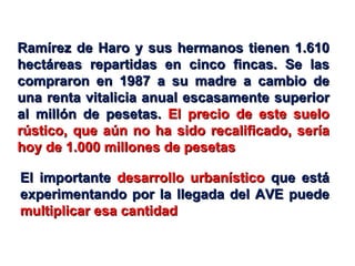 El importante  desarrollo urbanístico  que está experimentando por la llegada del AVE puede  multiplicar esa cantidad Ramírez de Haro y sus hermanos tienen 1.610 hectáreas repartidas en cinco fincas. Se las compraron en 1987 a su madre a cambio de una renta vitalicia anual escasamente superior al millón de pesetas.  El precio de este suelo rústico, que aún no ha sido recalificado, sería hoy de 1.000 millones de pesetas 