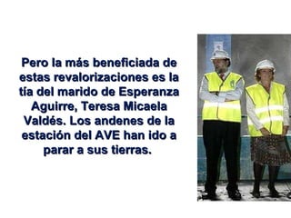 Pero la más beneficiada de estas revalorizaciones es la tía del marido de Esperanza Aguirre, Teresa Micaela Valdés. Los andenes de la estación del AVE han ido a parar a sus tierras.  