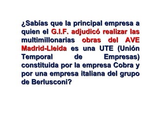 ¿Sabías que la principal empresa a quien el  G.I.F. adjudicó realizar las  multimillonarias  obras del AVE Madrid-Lleida  es una UTE (Unión Temporal de Empresas) constituida por la empresa Cobra y por una empresa italiana del grupo de Berlusconi? 