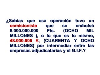 ¿Sabías que esa operación tuvo un  comisionista  que se embolsó 8.000.000.000 Pts. (OCHO MIL MILLONES ), o lo que es lo mismo,  48.000.000 € , (CUARENTA Y OCHO MILLONES) por intermediar entre las empresas adjudicatarias y el G.I.F.? 