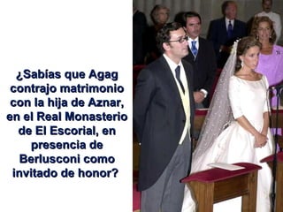 ¿Sabías que Agag contrajo matrimonio con la hija de Aznar, en el Real Monasterio de El Escorial, en presencia de Berlusconi como invitado de honor?  