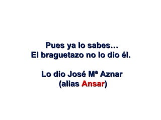 Pues ya lo sabes… El braguetazo no lo dio él.  Lo dio José Mª Aznar (alias  Ansar ) 