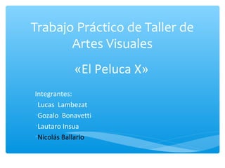 Trabajo Práctico de Taller de
Artes Visuales
«El Peluca X»
Integrantes:
•Lucas Lambezat
•Gozalo Bonavetti
•Lautaro Insua
•Nicolás Ballario
 