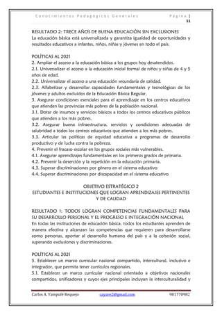 C o n o c i m i e n t o s P e d a g ó g i c o s G e n e r a l e s P á g i n a |
11
Carlos A. Yampufé Requejo cayare2@gmail.com 981770982
RESULTADO 2: TRECE AÑOS DE BUENA EDUCACIÓN SIN EXCLUSIONES
La educación básica está universalizada y garantiza igualdad de oportunidades y
resultados educativos a infantes, niños, niñas y jóvenes en todo el país.
POLÍTICAS AL 2021
2. Ampliar el acceso a la educación básica a los grupos hoy desatendidos.
2.1. Universalizar el acceso a la educación inicial formal de niños y niñas de 4 y 5
años de edad.
2.2. Universalizar el acceso a una educación secundaria de calidad.
2.3. Alfabetizar y desarrollar capacidades fundamentales y tecnológicas de los
jóvenes y adultos excluidos de la Educación Básica Regular.
3. Asegurar condiciones esenciales para el aprendizaje en los centros educativos
que atienden las provincias más pobres de la población nacional.
3.1. Dotar de insumos y servicios básicos a todos los centros educativos públicos
que atienden a los más pobres.
3.2. Asegurar buena infraestructura, servicios y condiciones adecuadas de
salubridad a todos los centros educativos que atienden a los más pobres.
3.3. Articular las políticas de equidad educativa a programas de desarrollo
productivo y de lucha contra la pobreza.
4. Prevenir el fracaso escolar en los grupos sociales más vulnerables.
4.1. Asegurar aprendizajes fundamentales en los primeros grados de primaria.
4.2. Prevenir la deserción y la repetición en la educación primaria.
4.3. Superar discriminaciones por género en el sistema educativo
4.4. Superar discriminaciones por discapacidad en el sistema educativo
OBJETIVO ESTRATÉGICO 2
ESTUDIANTES E INSTITUCIONES QUE LOGRAN APRENDIZAJES PERTINENTES
Y DE CALIDAD
RESULTADO 1: TODOS LOGRAN COMPETENCIAS FUNDAMENTALES PARA
SU DESARROLLO PERSONAL Y EL PROGRESO E INTEGRACIÓN NACIONAL
En todas las instituciones de educación básica, todos los estudiantes aprenden de
manera efectiva y alcanzan las competencias que requieren para desarrollarse
como personas, aportar al desarrollo humano del país y a la cohesión social,
superando exclusiones y discriminaciones.
POLÍTICAS AL 2021
5. Establecer un marco curricular nacional compartido, intercultural, inclusivo e
integrador, que permita tener currículos regionales.
5.1. Establecer un marco curricular nacional orientado a objetivos nacionales
compartidos, unificadores y cuyos ejes principales incluyan la interculturalidad y
 