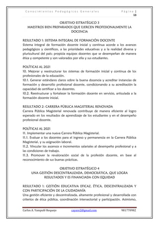C o n o c i m i e n t o s P e d a g ó g i c o s G e n e r a l e s P á g i n a |
13
Carlos A. Yampufé Requejo cayare2@gmail.com 981770982
OBJETIVO ESTRATÉGICO 3
MAESTROS BIEN PREPARADOS QUE EJERCEN PROFESIONALMENTE LA
DOCENCIA
RESULTADO 1: SISTEMA INTEGRAL DE FORMACIÓN DOCENTE
Sistema integral de formación docente inicial y continua acorde a los avances
pedagógicos y científicos, a las prioridades educativas y a la realidad diversa y
pluricultural del país; propicia equipos docentes que se desempeñan de manera
ética y competente y son valorados por ella y sus estudiantes.
POLÍTICAS AL 2021
10. Mejorar y reestructurar los sistemas de formación inicial y continua de los
profesionales de la educación.
10.1. Generar estándares claros sobre la buena docencia y acreditar instancias de
formación y desarrollo profesional docente, condicionando a su acreditación la
capacidad de certificar a los docentes.
10.2. Reestructurar y fortalecer la formación docente en servicio, articulada a la
formación docente inicial.
RESULTADO 2: CARRERA PÚBLICA MAGISTERIAL RENOVADA
Carrera Pública Magisterial renovada contribuye de manera eficiente al logro
esperado en los resultados de aprendizaje de los estudiantes y en el desempeño
profesional docente.
POLÍTICAS AL 2021
11. Implementar una nueva Carrera Pública Magisterial.
11.1. Evaluar a los docentes para el ingreso y permanencia en la Carrera Pública
Magisterial, y su asignación laboral.
11.2. Vincular los ascensos e incrementos salariales al desempeño profesional y a
las condiciones de trabajo.
11.3. Promover la revaloración social de la profesión docente, en base al
reconocimiento de sus buenas prácticas.
OBJETIVO ESTRATÉGICO 4
UNA GESTIÓN DESCENTRALIZADA, DEMOCRÁTICA, QUE LOGRA
RESULTADOS Y ES FINANCIADA CON EQUIDAD
RESULTADO 1: GESTIÓN EDUCATIVA EFICAZ, ÉTICA, DESCENTRALIZADA Y
CON PARTICIPACIÓN DE LA CIUDADANÍA
Una gestión eficiente y descentralizada, altamente profesional y desarrollada con
criterios de ética pública, coordinación intersectorial y participación. Asimismo,
 