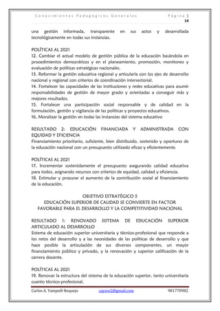 C o n o c i m i e n t o s P e d a g ó g i c o s G e n e r a l e s P á g i n a |
14
Carlos A. Yampufé Requejo cayare2@gmail.com 981770982
una gestión informada, transparente en sus actos y desarrollada
tecnológicamente en todas sus instancias.
POLÍTICAS AL 2021
12. Cambiar el actual modelo de gestión pública de la educación basándola en
procedimientos democráticos y en el planeamiento, promoción, monitoreo y
evaluación de políticas estratégicas nacionales.
13. Reformar la gestión educativa regional y articularla con los ejes de desarrollo
nacional y regional con criterios de coordinación intersectorial.
14. Fortalecer las capacidades de las instituciones y redes educativas para asumir
responsabilidades de gestión de mayor grado y orientadas a conseguir más y
mejores resultados.
15. Fortalecer una participación social responsable y de calidad en la
formulación, gestión y vigilancia de las políticas y proyectos educativos.
16. Moralizar la gestión en todas las instancias del sistema educativo
RESULTADO 2: EDUCACIÓN FINANCIADA Y ADMINISTRADA CON
EQUIDAD Y EFICIENCIA
Financiamiento prioritario, suficiente, bien distribuido, sostenido y oportuno de
la educación nacional con un presupuesto utilizado eficaz y eficientemente.
POLÍTICAS AL 2021
17. Incrementar sostenidamente el presupuesto asegurando calidad educativa
para todos, asignando recursos con criterios de equidad, calidad y eficiencia.
18. Estimular y procurar el aumento de la contribución social al financiamiento
de la educación.
OBJETIVO ESTRATÉGICO 5
EDUCACIÓN SUPERIOR DE CALIDAD SE CONVIERTE EN FACTOR
FAVORABLE PARA EL DESARROLLO Y LA COMPETITIVIDAD NACIONAL
RESULTADO 1: RENOVADO SISTEMA DE EDUCACIÓN SUPERIOR
ARTICULADO AL DESARROLLO
Sistema de educación superior universitaria y técnico-profesional que responde a
los retos del desarrollo y a las necesidades de las políticas de desarrollo y que
hace posible la articulación de sus diversos componentes, un mayor
financiamiento público y privado, y la renovación y superior calificación de la
carrera docente.
POLÍTICAS AL 2021
19. Renovar la estructura del sistema de la educación superior, tanto universitaria
cuanto técnico-profesional.
 