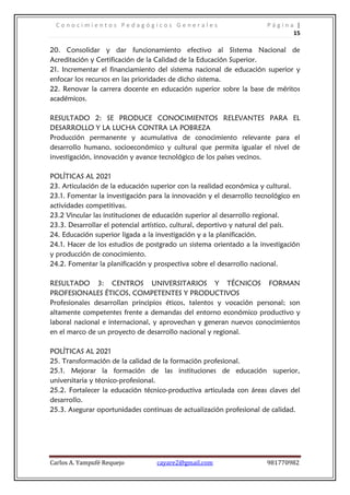 C o n o c i m i e n t o s P e d a g ó g i c o s G e n e r a l e s P á g i n a |
15
Carlos A. Yampufé Requejo cayare2@gmail.com 981770982
20. Consolidar y dar funcionamiento efectivo al Sistema Nacional de
Acreditación y Certificación de la Calidad de la Educación Superior.
21. Incrementar el financiamiento del sistema nacional de educación superior y
enfocar los recursos en las prioridades de dicho sistema.
22. Renovar la carrera docente en educación superior sobre la base de méritos
académicos.
RESULTADO 2: SE PRODUCE CONOCIMIENTOS RELEVANTES PARA EL
DESARROLLO Y LA LUCHA CONTRA LA POBREZA
Producción permanente y acumulativa de conocimiento relevante para el
desarrollo humano, socioeconómico y cultural que permita igualar el nivel de
investigación, innovación y avance tecnológico de los países vecinos.
POLÍTICAS AL 2021
23. Articulación de la educación superior con la realidad económica y cultural.
23.1. Fomentar la investigación para la innovación y el desarrollo tecnológico en
actividades competitivas.
23.2 Vincular las instituciones de educación superior al desarrollo regional.
23.3. Desarrollar el potencial artístico, cultural, deportivo y natural del país.
24. Educación superior ligada a la investigación y a la planificación.
24.1. Hacer de los estudios de postgrado un sistema orientado a la investigación
y producción de conocimiento.
24.2. Fomentar la planificación y prospectiva sobre el desarrollo nacional.
RESULTADO 3: CENTROS UNIVERSITARIOS Y TÉCNICOS FORMAN
PROFESIONALES ÉTICOS, COMPETENTES Y PRODUCTIVOS
Profesionales desarrollan principios éticos, talentos y vocación personal; son
altamente competentes frente a demandas del entorno económico productivo y
laboral nacional e internacional, y aprovechan y generan nuevos conocimientos
en el marco de un proyecto de desarrollo nacional y regional.
POLÍTICAS AL 2021
25. Transformación de la calidad de la formación profesional.
25.1. Mejorar la formación de las instituciones de educación superior,
universitaria y técnico-profesional.
25.2. Fortalecer la educación técnico-productiva articulada con áreas claves del
desarrollo.
25.3. Asegurar oportunidades continuas de actualización profesional de calidad.
 
