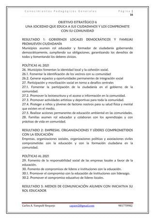 C o n o c i m i e n t o s P e d a g ó g i c o s G e n e r a l e s P á g i n a |
16
Carlos A. Yampufé Requejo cayare2@gmail.com 981770982
OBJETIVO ESTRATÉGICO 6
UNA SOCIEDAD QUE EDUCA A SUS CIUDADANOS Y LOS COMPROMETE
CON SU COMUNIDAD
RESULTADO 1: GOBIERNOS LOCALES DEMOCRÁTICOS Y FAMILIAS
PROMUEVEN CIUDADANÍA
Municipios asumen rol educador y formador de ciudadanía gobernando
democráticamente, cumpliendo sus obligaciones, garantizando los derechos de
todos y fomentando los deberes cívicos.
POLÍTICAS AL 2021
26. Municipios fomentan la identidad local y la cohesión social.
26.1. Fomentar la identificación de los vecinos con su comunidad
26.2. Generar espacios y oportunidades permanentes de integración social
27. Participación y movilización social en torno a desafíos centrales
27.1. Fomentar la participación de la ciudadanía en el gobierno de la
comunidad.
27.2. Promover la lectoescritura y el acceso a información en la comunidad.
27.3. Promover actividades artísticas y deportivas para toda la comunidad.
27.4. Proteger a niños y jóvenes de factores nocivos para su salud física y mental
que existen en el medio.
27.5. Realizar acciones permanentes de educación ambiental en las comunidades.
28. Familias asumen rol educador y colaboran con los aprendizajes y con
prácticas de vida en comunidad.
RESULTADO 2: EMPRESAS, ORGANIZACIONES Y LÍDERES COMPROMETIDOS
CON LA EDUCACIÓN
Empresas, organizaciones sociales, organizaciones políticas y asociaciones civiles
comprometidas con la educación y con la formación ciudadana en la
comunidad.
POLÍTICAS AL 2021
29. Fomento de la responsabilidad social de las empresas locales a favor de la
educación.
30. Fomento de compromisos de líderes e instituciones con la educación.
30.1. Promover el compromiso con la educación de instituciones con liderazgo.
30.2. Promover el compromiso educativo de líderes locales.
RESULTADO 3: MEDIOS DE COMUNICACIÓN ASUMEN CON INICIATIVA SU
ROL EDUCADOR
 