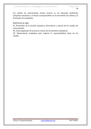 C o n o c i m i e n t o s P e d a g ó g i c o s G e n e r a l e s P á g i n a |
17
Carlos A. Yampufé Requejo cayare2@gmail.com 981770982
Los medios de comunicación masiva asumen su rol educador facilitando
campañas educativas y se hacen corresponsables en la transmisión de valores y la
formación de ciudadanía.
POLÍTICAS AL 2021
31. Promoción de la función educativa, informativa y cultural de los medios de
comunicación.
32. Autorregulación de la prensa a favor de los derechos ciudadanos.
33. Observatorio ciudadano para mejorar la responsabilidad cívica de los
medios.
 