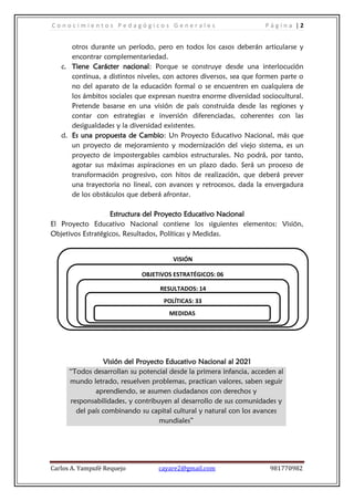 C o n o c i m i e n t o s P e d a g ó g i c o s G e n e r a l e s P á g i n a | 2
Carlos A. Yampufé Requejo cayare2@gmail.com 981770982
otros durante un período, pero en todos los casos deberán articularse y
encontrar complementariedad.
c. Tiene Carácter nacional: Porque se construye desde una interlocución
continua, a distintos niveles, con actores diversos, sea que formen parte o
no del aparato de la educación formal o se encuentren en cualquiera de
los ámbitos sociales que expresan nuestra enorme diversidad sociocultural.
Pretende basarse en una visión de país construida desde las regiones y
contar con estrategias e inversión diferenciadas, coherentes con las
desigualdades y la diversidad existentes.
d. Es una propuesta de Cambio: Un Proyecto Educativo Nacional, más que
un proyecto de mejoramiento y modernización del viejo sistema, es un
proyecto de impostergables cambios estructurales. No podrá, por tanto,
agotar sus máximas aspiraciones en un plazo dado. Será un proceso de
transformación progresivo, con hitos de realización, que deberá prever
una trayectoria no lineal, con avances y retrocesos, dada la envergadura
de los obstáculos que deberá afrontar.
Estructura del Proyecto Educativo Nacional
El Proyecto Educativo Nacional contiene los siguientes elementos: Visión,
Objetivos Estratégicos, Resultados, Políticas y Medidas.
Visión del Proyecto Educativo Nacional al 2021
“Todos desarrollan su potencial desde la primera infancia, acceden al
mundo letrado, resuelven problemas, practican valores, saben seguir
aprendiendo, se asumen ciudadanos con derechos y
responsabilidades, y contribuyen al desarrollo de sus comunidades y
del país combinando su capital cultural y natural con los avances
mundiales”
VISIÓN
OBJETIVOS ESTRATÉGICOS: 06
RESULTADOS: 14
POLÍTICAS: 33
MEDIDAS
 