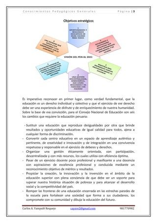 C o n o c i m i e n t o s P e d a g ó g i c o s G e n e r a l e s P á g i n a | 3
Carlos A. Yampufé Requejo cayare2@gmail.com 981770982
Objetivos estratégicos
Es imperativo reconocer en primer lugar, como verdad fundamental, que la
educación es un derecho individual y colectivo y que el ejercicio de ese derecho
debe ser una experiencia de disfrute y de enriquecimiento de nuestra humanidad.
Sobre la base de esa convicción, para el Consejo Nacional de Educación son seis
los cambios que requiere la educación peruana:
- Sustituir una educación que reproduce desigualdades por otra que brinde
resultados y oportunidades educativas de igual calidad para todos, ajena a
cualquier forma de discriminación.
- Convertir cada centro educativo en un espacio de aprendizaje auténtico y
pertinente, de creatividad e innovación y de integración en una convivencia
respetuosa y responsable en el ejercicio de deberes y derechos.
- Organizar una gestión éticamente orientada, con participación,
descentralizada y con más recursos, los cuales utiliza con eficiencia óptima.
- Pasar de un ejercicio docente poco profesional y masificante a una docencia
con aspiraciones de excelencia profesional y conducida mediante un
reconocimiento objetivo de méritos y resultados.
- Propiciar la creación, la innovación y la invención en el ámbito de la
educación superior con plena conciencia de que debe ser un soporte para
superar nuestra histórica situación de pobreza y para alcanzar el desarrollo
social y la competitividad del país.
- Romper las fronteras de una educación encerrada en las estrechas paredes de
la escuela para fortalecer una sociedad que forma a sus ciudadanos, los
compromete con su comunidad y dibuja la educación del futuro.
 
