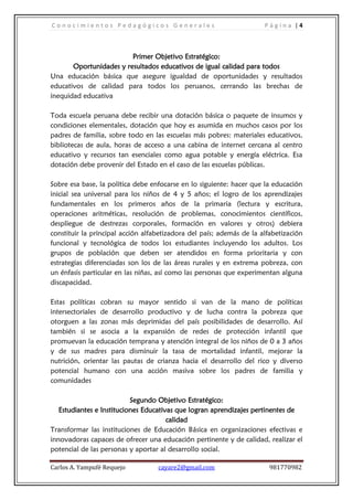 C o n o c i m i e n t o s P e d a g ó g i c o s G e n e r a l e s P á g i n a | 4
Carlos A. Yampufé Requejo cayare2@gmail.com 981770982
Primer Objetivo Estratégico:
Oportunidades y resultados educativos de igual calidad para todos
Una educación básica que asegure igualdad de oportunidades y resultados
educativos de calidad para todos los peruanos, cerrando las brechas de
inequidad educativa
Toda escuela peruana debe recibir una dotación básica o paquete de insumos y
condiciones elementales, dotación que hoy es asumida en muchos casos por los
padres de familia, sobre todo en las escuelas más pobres: materiales educativos,
bibliotecas de aula, horas de acceso a una cabina de internet cercana al centro
educativo y recursos tan esenciales como agua potable y energía eléctrica. Esa
dotación debe provenir del Estado en el caso de las escuelas públicas.
Sobre esa base, la política debe enfocarse en lo siguiente: hacer que la educación
inicial sea universal para los niños de 4 y 5 años; el logro de los aprendizajes
fundamentales en los primeros años de la primaria (lectura y escritura,
operaciones aritméticas, resolución de problemas, conocimientos científicos,
despliegue de destrezas corporales, formación en valores y otros) debiera
constituir la principal acción alfabetizadora del país; además de la alfabetización
funcional y tecnológica de todos los estudiantes incluyendo los adultos. Los
grupos de población que deben ser atendidos en forma prioritaria y con
estrategias diferenciadas son los de las áreas rurales y en extrema pobreza, con
un énfasis particular en las niñas, así como las personas que experimentan alguna
discapacidad.
Estas políticas cobran su mayor sentido si van de la mano de políticas
intersectoriales de desarrollo productivo y de lucha contra la pobreza que
otorguen a las zonas más deprimidas del país posibilidades de desarrollo. Así
también si se asocia a la expansión de redes de protección infantil que
promuevan la educación temprana y atención integral de los niños de 0 a 3 años
y de sus madres para disminuir la tasa de mortalidad infantil, mejorar la
nutrición, orientar las pautas de crianza hacia el desarrollo del rico y diverso
potencial humano con una acción masiva sobre los padres de familia y
comunidades
Segundo Objetivo Estratégico:
Estudiantes e Instituciones Educativas que logran aprendizajes pertinentes de
calidad
Transformar las instituciones de Educación Básica en organizaciones efectivas e
innovadoras capaces de ofrecer una educación pertinente y de calidad, realizar el
potencial de las personas y aportar al desarrollo social.
 