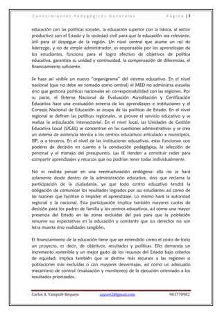 C o n o c i m i e n t o s P e d a g ó g i c o s G e n e r a l e s P á g i n a | 7
Carlos A. Yampufé Requejo cayare2@gmail.com 981770982
educación con las políticas sociales, la educación superior con la básica, al sector
productivo con el Estado y la sociedad civil para que la educación sea relevante,
útil para el despegue de la región. Un nivel central que asume un rol de
liderazgo, y no de simple administrador, es responsable por los aprendizajes de
los estudiantes, funciona para el logro efectivo de objetivos de política
educativa, garantiza su unidad y continuidad, la compensación de diferencias, el
financiamiento suficiente.
Se hace así visible un nuevo “organigrama” del sistema educativo. En el nivel
nacional (que no debe ser tomado como central) el MED no administra escuelas
sino que gestiona políticas nacionales en corresponsabilidad con las regiones. Por
su parte, el Sistema Nacional de Evaluación Acreditación y Certificación
Educativa hace una evaluación externa de los aprendizajes e instituciones y el
Consejo Nacional de Educación se ocupa de las políticas de Estado. En el nivel
regional se definen las políticas regionales, se provee el servicio educativo y se
realiza la articulación intersectorial. En el nivel local, las Unidades de Gestión
Educativa Local (UGEL) se concentran en las cuestiones administrativas y se crea
un sistema de asistencia técnica a los centros educativos articulado a municipios,
ISP, o a terceros. En el nivel de las instituciones educativas, estas funcionan con
poderes de decisión en cuanto a la conducción pedagógica, la selección de
personal y el manejo del presupuesto. Las IE tienden a constituir redes para
compartir aprendizajes y recursos que no podrían tener todas individualmente.
No es realista pensar en una reestructuración endógena: ella no se hará
solamente desde dentro de la administración educativa, sino que reclama la
participación de la ciudadanía, ya que todo centro educativo tendrá la
obligación de comunicar los resultados logrados por sus estudiantes así como de
las razones que facilitan o impiden el aprendizaje. Lo mismo hará la autoridad
regional y la nacional. Esta participación implica también mayores cuotas de
decisión para los padres de familia y los centros educativos, así como una mayor
presencia del Estado en las zonas excluidas del país para que la población
renueve sus expectativas en la educación y constante que sus derechos no son
letra muerta sino realidades tangibles.
El financiamiento de la educación tiene que ser entendido como el costo de todo
un proyecto, es decir, de objetivos, resultados y políticas. Ello demanda un
incremento sostenible y un mejor gasto de los recursos del Estado bajo criterios
de equidad; implica también que se destine más recursos a las regiones o
poblaciones más excluidas o con mayores desventajas, así como un adecuado
mecanismo de control (evaluación y monitoreo) de la ejecución orientado a los
resultados priorizados.
 