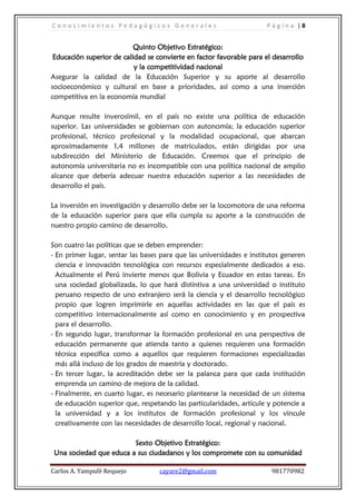 C o n o c i m i e n t o s P e d a g ó g i c o s G e n e r a l e s P á g i n a | 8
Carlos A. Yampufé Requejo cayare2@gmail.com 981770982
Quinto Objetivo Estratégico:
Educación superior de calidad se convierte en factor favorable para el desarrollo
y la competitividad nacional
Asegurar la calidad de la Educación Superior y su aporte al desarrollo
socioeconómico y cultural en base a prioridades, así como a una inserción
competitiva en la economía mundial
Aunque resulte inverosímil, en el país no existe una política de educación
superior. Las universidades se gobiernan con autonomía; la educación superior
profesional, técnico profesional y la modalidad ocupacional, que abarcan
aproximadamente 1,4 millones de matriculados, están dirigidas por una
subdirección del Ministerio de Educación. Creemos que el principio de
autonomía universitaria no es incompatible con una política nacional de amplio
alcance que debería adecuar nuestra educación superior a las necesidades de
desarrollo el país.
La inversión en investigación y desarrollo debe ser la locomotora de una reforma
de la educación superior para que ella cumpla su aporte a la construcción de
nuestro propio camino de desarrollo.
Son cuatro las políticas que se deben emprender:
- En primer lugar, sentar las bases para que las universidades e institutos generen
ciencia e innovación tecnológica con recursos especialmente dedicados a eso.
Actualmente el Perú invierte menos que Bolivia y Ecuador en estas tareas. En
una sociedad globalizada, lo que hará distintiva a una universidad o instituto
peruano respecto de uno extranjero será la ciencia y el desarrollo tecnológico
propio que logren imprimirle en aquellas actividades en las que el país es
competitivo internacionalmente así como en conocimiento y en prospectiva
para el desarrollo.
- En segundo lugar, transformar la formación profesional en una perspectiva de
educación permanente que atienda tanto a quienes requieren una formación
técnica específica como a aquellos que requieren formaciones especializadas
más allá incluso de los grados de maestría y doctorado.
- En tercer lugar, la acreditación debe ser la palanca para que cada institución
emprenda un camino de mejora de la calidad.
- Finalmente, en cuarto lugar, es necesario plantearse la necesidad de un sistema
de educación superior que, respetando las particularidades, articule y potencie a
la universidad y a los institutos de formación profesional y los vincule
creativamente con las necesidades de desarrollo local, regional y nacional.
Sexto Objetivo Estratégico:
Una sociedad que educa a sus ciudadanos y los compromete con su comunidad
 