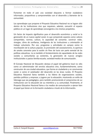 C o n o c i m i e n t o s P e d a g ó g i c o s G e n e r a l e s P á g i n a | 9
Carlos A. Yampufé Requejo cayare2@gmail.com 981770982
Fomentar en todo el país una sociedad dispuesta a formar ciudadanos
informados, propositivos y comprometidos con el desarrollo y bienestar de la
comunidad.
Los aprendizajes que propone el Proyecto Educativo Nacional no se logran sólo
dentro de las instituciones sino que requieren, además, convertir el espacio
público en un lugar de aprendizaje convergente a los mismos propósitos.
Un factor de impacto significativo para el desarrollo económico y social es la
generación de un nuevo capital social, lo que comprende aspectos como valores
compartidos, normas, cultura, la capacidad de concertar, construir redes,
sinergias, clima de confianza, inteligencia de las instituciones u orientación al
trabajo voluntario. Por eso, programas y actividades en campos como la
movilización de la cultura popular, la promoción del asociacionismo, la apertura
de canales concretos para la acción sin fines de lucro son parte esencial de las
políticas educativas. Lo es también el fortalecimiento de capacidades de las redes
sociales y comunitarias ya existentes, la generación de nuevos arreglos
institucionales o pactos familia-escuela, sociedad-medios de comunicación.
El Consejo Nacional de Educación destaca el papel del gobierno local no sólo
como un administrador del servicio educativo sino, fundamentalmente, como
constructor de una ciudad educadora, que forma en ciudadanía y en convivencia
social; o como el catalizador del desarrollo en las áreas rurales. El Proyecto
Educativo Nacional llama también a los líderes de organizaciones sociales,
partidos políticos y empresas, a jugarse por la educación; mostrando un estilo de
liderazgo que sea pedagógico, pero también promoviendo el compromiso de sus
instituciones con la educación de sus miembros y su comunidad. Finalmente, el
Proyecto Educativo Nacional llama a los medios de comunicación a ejercer bien
el papel que tienen en la formación ciudadana a través de la información.
 