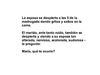 La esposa se despierta a las 5 de la madrugada dando gritos y saltos en la cama. El marido, ante tanto ruido, también se despierta y viendo a su esposa tan alterada, nerviosa, acalorada, sudorosa - le pregunta:  María, qué te ocurre? 