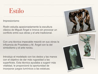 Estilo
Impresionismo
Rodin estudia apasionadamente la escultura
clásica de Miguel Ángel e innova sin provocar un
conﬂicto entre sus obras y el arte tradicional.
Con una técnica impecable mezcló en sus obras la
inﬂuencia de Praxiteles y M. Ángel con la del
simbolismo y el arte noveu.
Introdujo el modelado con los dedos y las manos
con el objetivo de dar más rugosidad a las
superﬁcies. Esta técnica ayudaba a sugerir más
vitalidad, le proporcionó la oportunidad de
incorporar juegos lumínicos a las estatuas.
 