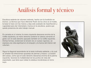Análisis formal y técnico
Escultura sedente de volumen redondo, hecho con la fundición en
bronce. La técnica que hace diferente Rodin de los otros es el molde,
la base lo hace con las manos y deja este acabado de imperfección y
rugosidad para dar intensidad y fuerza en la escultura, quiere que
quede presencia de este trabajo manual.
Es cerrada en sí misma; la mano izquierda descansa encima de la
rodilla izquierda y la mano derecha sostiene la cabeza cerrando el
gesto con el codo derecho apoyado también en la rodilla izquierda.
Dichas formas, evidencian la tensión de un cuerpo vigoroso, se
expresa una vida espiritual en el empujón y la fuerza del interior del
volumen.
Sigue la diagonal ascendente de la testa inclinada adelante, a la cual
se añaden las direcciones opuestas de piernas y brazos. La torsión
del cuerpo, como que el codo derecho descansa encima de la pierna
izquierda, favorece la multiplicidad de los puntos de vista del
espectador, que tiene que rodear la estatua moviéndose en torno
suyo.
 