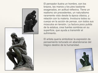 El pensador ilustra un hombre, con los
brazos, las manos y los pies bastante
exagerados, en actitud reﬂexiva. Tiene un
realismo sin precedentes, un naturalismo
raramente visto desde la época clásica, y
relación con la materia. Involucra todos su
cuerpo en la acción de pensar, con todos sus
músculos en tensión. La factura poco pulida
de la estatua, crea fuertes sombras en su
superﬁcie, que ayuda a transmitir el
sufrimiento.
El artista quería simbolizar la expresión de
pensamiento torturado en abandonarse del
trágico destino de la humanidad.
 