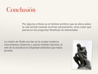 Por algunos críticos es el hombre primitivo que se eleva sobre
la vida animal creando el primer pensamiento, otros creen que
piensa en las preguntas ﬁlosóﬁcas de elementales
La misión de Rodin era dar en la ciudad moderna
monumentos modernos y quería también devolver al
arte de la escultura la integridad estilística que había
perdido.
Conclusión
 