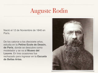 Auguste Rodin
Nació el 12 de Noviembre de 1840 en
París.
De los catorce a los diecisiete años,
estudia en la Petine Ecole de Dessin,
de París, donde se descubre como
modelador y se va al Museo del
Louvre. En tres ocasiones fue
rechazado para ingresar en la Escuela
de Bellas Artes.
 