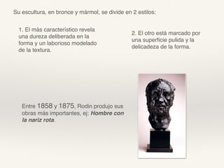 Su escultura, en bronce y mármol, se divide en 2 estilos:
1. El más característico revela
una dureza deliberada en la
forma y un laborioso modelado
de la textura.
2. El otro está marcado por
una superﬁcie pulida y la
delicadeza de la forma.
Entre 1858 y 1875, Rodin produjo sus
obras más importantes, ej: Hombre con
la nariz rota.
 