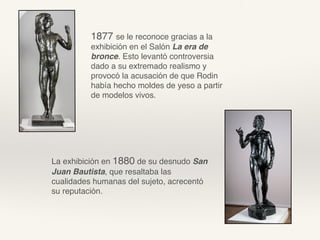 1877 se le reconoce gracias a la
exhibición en el Salón La era de
bronce. Esto levantó controversia
dado a su extremado realismo y
provocó la acusación de que Rodin
había hecho moldes de yeso a partir
de modelos vivos.
La exhibición en 1880 de su desnudo San
Juan Bautista, que resaltaba las
cualidades humanas del sujeto, acrecentó
su reputación.
 
