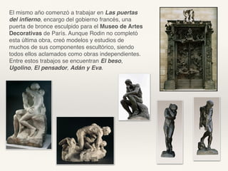 El mismo año comenzó a trabajar en Las puertas
del inﬁerno, encargo del gobierno francés, una
puerta de bronce esculpido para el Museo de Artes
Decorativas de París. Aunque Rodin no completó
esta última obra, creó modelos y estudios de
muchos de sus componentes escultórico, siendo
todos ellos aclamados como obras independientes.
Entre estos trabajos se encuentran El beso,
Ugolino, El pensador, Adán y Eva.
 