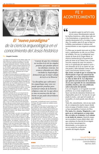 10 · Enero-Febrero 2013                                                                                                                            EL PENSADOR
                                                                             CUADERNOS  DIGNITAS



                                                                                                                              FE Y
                                                                                                                         ACONTECIMIENTO



                                                                                                                         “      La opinión según la cual la fe como
                                                                                                                                tal no conoce absolutamente nada de
                                                                                                                         los hechos históricos y debe dejar todo eso
                                                                                                                         a los historiadores, es gnosticismo. Esa
       El “nuevo paradigma”                                                                                              opinión desencarna la fe y la reduce a pura
                                                                                                                         idea. En cambio, para la fe que se basa en

  de la ciencia arqueológica en el                                                                                       la Biblia, precisamente el realismo del
                                                                                                                         acontecimiento es una exigencia constituti-
                                                                                                                         va.
  conocimiento del Jesús histórico                                                                                       Un Dios que no puede intervenir en la His-
                                                                                                                         toria y manifestarse en ella, no es el Dios
                                                                                                                         de la Biblia. Por eso, la realidad del naci-
Por: Joaquín González                                                                                                    miento de Jesús de la Virgen María, la
                                                                                                                         efectiva institución de la Eucaristía por
A lo largo de la Historia de los dos últimos siglos, han
sido numerosos los intentos de reducir la fe en Jesu-           “A pesar de que los cristianos                           parte de Jesús en la Última Cena, su resu-
cristo a una mera experiencia psicológica y privada,
                                                                no reciben la fe de las simples                          rrección corporal de entre los muertos –
sin ningún fundamento histórico. Tras ello está la pre-
                                                                                                                         éste es el significado del sepulcro vacío–,
tensión de negar la misma existencia histórica de Cris-           pruebas que puedan ofrecer                             son elementos de la fe en cuanto tal, que
to. Sin embargo, a pesar de que los cristianos no reci-
ben la fe de las simples pruebas que puedan ofrecer                  las distintas ciencias, los                         ésta puede y debe defender contra un pre-
las distintas ciencias, los avances obtenidos por ellas –         avances obtenidos por ellas
incluida la Arqueología– demuestran que la mejor                                                                         sunto conocimiento histórico mejor.
aliada de la fe es la Historia .                                    –incluida la Arqueología–                            Que Jesús, en todo lo que es esencial, fue
Con alguna frecuencia aparecen en periódicos o revis-
tas noticias acerca de descubrimientos arqueológicos           demuestran que la mejor aliada                            efectivamente el que nos muestran los
en Tierra Santa, que son interpretados de forma muy                    de la fe es la Historia”                          evangelios, no es una conjetura históri-
diversa por parte de quienes los presentan. Unas ve-                                                                     ca, sino un dato de fe. Las objeciones
ces, acaso las menos, los hallazgos vienen a confirmar
                                                                                                                         que quieran convencernos de lo contra-
la veracidad de las narraciones bíblicas, haciendo rea-
lidad la frase que fue también el título de un conocido
                                                             “La disciplina que cultivamos                               rio no son expresión de un conocimiento
libro de hace unos años: Y la Biblia tenía razón.            los arqueólogos muy rara vez                                científico efectivo, sino una arbitraria
Otras, los descubrimientos parecen poner en tela de
juicio no sólo la historicidad de los hechos, sino inclu-    puede aportar pruebas para                                  sobrevaloración del método.
so hasta los fundamentos de la fe judía o cristiana.         esclarecer temas de la historia                             Con esto llegamos ya al segundo nivel del
Después pasa mucho tiempo sin que se vuelva a decir
nada más sobre el asunto.                                    religiosa como tal. Lo que ofrece                           problema: no se trata simplemente de
Semejantes actitudes derivan, en la mayoría de los           es una reconstrucción del am-                               hacer una lista de elementos históricos in-
casos, no sólo de una escasa información sobre la
índole de los datos arqueológicos, sino, lo que resulta      biente en que pudo desarrollarse                            dispensables para la fe. Se trata de ver qué
                                                                                                                         puede la razón, y por qué la fe puede ser
más frecuentemente, de un gran desconocimiento de
lo que son los estudios modernos sobre la Biblia. Ol-        esa historia”                                               razonable y la razón puede estar abierta a
vidando el variado carácter literario de tan colosal
obra, a veces se toman al pie de la letra narraciones       progresando y profundizando nuestro conocimiento.            la fe.
bíblicas oídas por nosotros durante nuestra infancia y,     A la larga, ello acaba creando una verdadera tensión         Todo ello, naturalmente, vale en una medi-
por falta de suficiente formación religiosa, pensamos       dialéctica y anímica.
que constituyen, tal y como se nos contaron, la autén-      La disciplina que cultivamos los arqueólogos no está
                                                                                                                         da sin comparación mucho mayor donde
tica base de nuestras creencias. Es la interpretación       para confirmar, ni para rebatir creencia alguna. La          entra en juego el hombre mismo, o donde
fundamentalista de la Biblia, que no sólo es frecuente      arqueología muy rara vez puede aportar pruebas para          se hace perceptible el misterio de Dios.
entre algunos católicos, sino, incluso, más en ciertos      esclarecer temas de la historia religiosa como tal. Lo
ambientes protestantes.                                     que ofrece es una reconstrucción del ambiente en que         Por tanto, fe y ciencia, Magisterio y exé-
No hace mucho tiempo, con motivo de la publicación          pudo desarrollarse esa historia, la cual permite com-        gesis no se contraponen ya como mun-
de un libro, en este caso, dirigido a un público judío      prender el propio mensaje religioso contenido en ella.
fundamentalista, hemos tenido ocasión de leer algu-         Que aparezca una inscripción del siglo I con un
                                                                                                                         dos cerrados en sí mismos. La fe misma
nos artículos de prensa de autores católicos, a quienes,    «Jacobo, hijo de José y hermano de Jesús» –por citar         es un modo de conocer. Quererla margi-
decepcionados, se les movía poco menos que todo su          un ejemplo reciente–, lo que nos indica, principalmen-       nar no produce la pura objetividad, sino
mundo religioso. Sin embargo, el hecho es que los           te, una vez más, es que, en esa época, entre los judíos
considerados como recientes descubrimientos arque-          se repetían con increíble profusión los mismos nom-          que constituye la elección de un ángulo
ológicos no sólo eran conocidos desde antiguo, sino         bres de persona hasta la saciedad, dato éste que nos         que excluye una perspectiva
que habían sido ya tenidos en cuenta y, en buena me-        ilustra sobre cómo en el mismo grupo de los doce
dida, aceptados por los biblistas católicos, desde hace     apóstoles había dos Jacobos (Santiago el Mayor y el
                                                                                                                         determinada y ya no quiere te-
                                                                                                                         ner en cuenta las condiciones

                                                                                                                                                          .
más de un siglo.                                            Menor), dos Judas (Tadeo o Iscariote) y dos Simones
La Biblia es un libro, o mejor un conjunto de libros,       o Simeones (Pedro y el Zelote), aparte de otros perso-       casuales del ángulo elegido
con un tema fundamentalmente religioso, aunque tra-         najes evangélicos del mismo nombre, como el anciano
tado con géneros literarios muy distintos. Bien es cier-    Simeón, Simón el Leproso, Simón Cirineo, etc. Por
to que la Revelación divina tiene una inevitable di-        otra parte, ya en 1931 había aparecido en Jerusalén un
mensión histórica, pues se transmite en conexión con        osario del siglo I con la inscripción: «Jesús, hijo de
la historia del pueblo de Israel y de la propia vida de     José». Pero ir más allá, en un sentido u otro, suele
Jesús y los apóstoles, pero existe un amplio y legítimo     constituir una transgresión de los límites disciplinares                          Joseph Ratzinger
campo de discusión científica sobre las circunstancias      de la propia arqueología.                                             [En el centenario de la Pontificia
que acompañan las vicisitudes de Israel o, incluso,
                                                                                                                                                 Comisión Bíblica.
sobre los primeros pasos del cristianismo.
                                                            ∎∎∎
Un Papa del siglo XX fue quien señaló la frecuente                                                                                                  Abril de 2004]
incongruencia de que nuestra formación religiosa si-        Joaquín González es historiador, arqueólogo y escritor. Ha
guiera sin progresar, con los mismos caracteres infan-      sido directo del Museo Nacional y Centro de Investigación
tiles con que nos enseñaron las cosas siendo niños,         de Altamira (Cantabria).
mientras que las demás disciplinas de estudio han ido
 