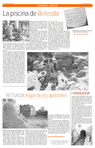 12 · Enero-Febrero 2013                                                                                                                                                    EL PENSADOR
                                                                            CUADERNOS  DIGNITAS




La piscina de Betesda
                                                          ducían a la parte de abajo donde se       El “Vaso de Besteda”
                                                          encontraban los estanques. En una         Por ejemplo, los profesores
                                                          pared de uno de los porticos había        Gibson y Charlesworth exami-
                                                          un fresco borroso de un ángel agi-        naron a la luz de las nuevas
                                                          tando el agua. Aquí estaba situada        técnicas una gran vasija de
                                                          Betesda, según la tradición de la         cerámica sobre la cual había
                                                          Iglesia primitiva.                        muchas serpientes. La encontró
                                                          El descubrimiento sirvió para poner       Clermont-Ganneau a finales del siglo XIX en          Una lápida que proviene de la tumba de
                                                          en evidencia otro dato: los primeros      una cisterna cercana a Besteda. Este objeto          “Amós, diácono de la Próbatica.”
                                                          cristianos conservaron en la memo-        ofídico, conocido como Vaso de Besteda
                                                          ria los lugares claves de la vida de      incrementa la posibilidad de que en Besteda
                                                          Jesús y construyeron, en cuanto las       existiera un santuario dedicado a Asclepio,
                                                          circunstancias lo permitieron (en         que en sus representaciones aparece habitual-
                                                          torno al siglo IV), santuarios que        mente como serpientes. Este rastro, junto a
                                                          custodiaran aquellos sitios.              otros disponibles hoy día, demostrarían que
                                                          La piscina de Betesda o Bethzatha         este emplazamiento fue, antes del período
En el Evangelio de San Juan (5, 2-9), se pue-    está situada en la zona norte del monte del        herodiano y también durante el tiempo de
de leer que “Hay en Jerusalén, junto a la        templo. Aunque el hallazgo de la piscina es        Jesús, un lugar reservado para la curación.
puerta Probática, una piscina llamada en         ya centenario, descubrimientos recientes           Con ello gana crédito histórico tanto la afir-
hebreo Betzata, que tiene cinco pórticos         refuerzan enormemente la precisión con que         mación de Jesús en Jn 3,14 como la
(…)” donde Jesús realizó un milagro con un       San Juan la describiera en su Evangelio.           “histórica” de Jn 5,-18.
enfermo.
Muchos exegetas del siglo XIX habían pues-
to como ejemplo este relato para cuestionar
la historicidad de los evangelios, dado que
hasta nosotros no había llegado ninguna noti-
cia de una piscina de tamañas dimensiones
en la Jerusalén de tiempos de Herodes. No
obstante, Eusebio de Cesarea, junto a otras
fuentes antiguas, habían descrito la piscina
Probática conformada por dos cuencas geme-
las destinadas a recoger las aguas que fluían
en la estación invernal a través del valle del
Betzeta (modelo expuesto en el museo local).
En 1888, el profesor Conrad Schick organizó
una expedición y desenterró el área total de
la iglesia de Santa Ana en Jerusalén, junto a
la puerta de San Esteban, y sus inmediacio-
nes, hasta el nivel romano. dejando al descu-
bierto dos estanques de gran tamaño con
cinco porticos y numerosos fragmentos de
columnas y capiteles; todo esto en estilo ro-
mano, pero evidentemente un poco más re-
ciente que la época de Cristo. Había escalo-
nes empinados en forma de espiral que con-




                                                                                                                                                        LA PISCINA DE SILOÉ
      BETSAIDA hogar de los apóstoles                                                                                                                   Según el cuarto evangelista, Jesús curó a
                                                                                                                                                        un ciego de nacimiento en las inmediacio-
                                                                                                                                                        nes del Templo. Después de escupir en el
                                                                                                                                                        suelo, Jesús hizo barro y ungió con él los
                                                                                                                                                        ojos del hombre, y le dijo: “Ve a lavarte
                                                                                                                                                        en la piscina de Siloé. Fue y se lavó y
                                                                                                                                                        volvió viendo” (Jn, 9, 7).
                                                                                                                                                        En Silwan, barrio periférico de Jerusalén
                                                                                                                                                        actual, los arqueólogos han descubierto a
                                                                                                                                                        finales de 2004 esta piscina del siglo I
                                                                                                                                                        revestida de piedra (que tiene unos 45
                                                                                                                                                        metros de longitud), una explanada, un
                                                                                                                                                        canal que traía agua limpia de la fuente de
                                                                                               nes vivían en Betsaida eran más ricos que                Silwan, peldaños que permitían bajar a la
                                                                                               los habitantes de Cafarnaún, lo que indica               piscina y una calle pavimentada que con-
                                                                                               que en efecto era un pueblo de pesca y no                duce hasta el Templo.
                                                                                               agrícola.                                                Ahora está mucho más claro que esta pis-
                                                                                               En la casa del pescador los excavadores en-              cina se utilizaba para realizar las ceremo-
                                                                                               contraron pesas para redes de pesca, anclas,             nias judías de purificación ritual durante
                                                                                               agujas y anzuelos. Un anzuelo todavía esta-              el tiempo de Jesús y hasta la destrucción
                                                                                               ba sin curvar, lo que probablemente indique              del 70 dC.
                                                                                               que los anzuelos se fabricaban en ese lugar o
                                                                                               cerca de él. En cuanto a registros, se han
                                                                                               hallado monedas de Poncio Pilato del año 29
Betsaida ocupa un lugar preponderante en la      cadores”) está situada a dos kilómetros y dC y de Filipo que datan del año 30 dC, lo
Galilea de Jesús. Quizá sea el hogar de San-     medio del mar de Galilea. Hoy día estas que demuestra la ocupación del lugar duran-
tiago y Juan, los hijos de Zebedeo, y, muy       críticas parecen haberse disipado algo (1).   te el tiempo de Jesús o en torno a él(2).
probablemente, el antiguo hogar de Felipe,       El cambio de parecer de la crítica obedece a
Pedro y Andrés (Jn 1, 44; 12, 21).               que, en primer lugar, se ha podido demostrar
El yacimiento actualmente identificado co-       que Betsaida estaba mucho más cerca en el
mo Betsaida ha sido puesto en tela de juicio     siglo I dC de la ribera del río Jordán que en
durante algunos lustros, basado en dos           la actualidad, ya que el río cambió su curso.
                                                                                                    1. NUN, M. “Has Berthsaida Finally Been Found?”,
hechos: el primero, por el insuficiente regis-   Por otra parte, dentro de una casa (la “casa            en Jerusalem Perspective, Julio-agosto 1999.
tro de cerámica del lugar y, en segundo, por-    del pescador”) hay un patio amplio pavimen-        2. STRICKERT, F. Bethsaida: Home of the Apostles,
que Betsaida (que significa “casa de los pes-    tado con piedras de basalto. Parece que quie-           1998, en especial las págs 80-146.
 