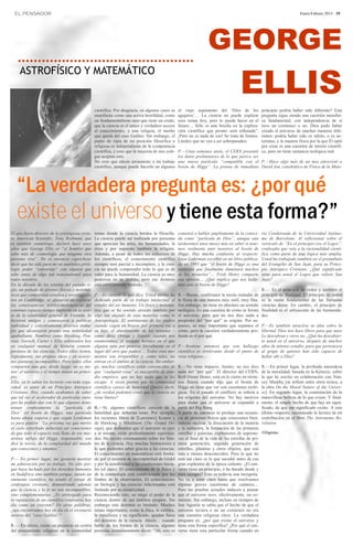 EL PENSADOR                                                                                                                                                               Enero-Febrero 2013 · 19




                                                                                                                    GEORGE
                                                                                                                                        ELLIS
     ASTROFÍSICO Y MATEMÁTICO


                                                 científica. Por desgracia, en algunos casos se    el viejo argumento del ‘Dios de los         principio podría haber sido diferente? Esta
                                                 manifiesta como una activa hostilidad, como       agujeros’… La ciencia no puede explicar     pregunta sigue siendo una cuestión metafísi-
                                                 un fundamentalismo ateo que tiene un credo,       esos temas hoy, pero lo puede hacer en el   ca fundamental, con independencia de si
                                                 que la ciencia es el único y verdadero acceso     futuro… Sólo es una brecha en la explica-   tuvo un comienzo o no. Dios pudo haber
                                                 al conocimiento, y una reliquia, el morbo         ción científica que pronto será rellenada”. creado el universo de muchas maneras dife-
                                                 que queda del caso Galileo. Sin embargo, el       ¡Pero no es nada de eso! Se trata de límites.
                                                                                                                                               rentes: podría haber sido ex nihilo, o ex ae-
                                                 punto de vista de mi posición filosófica o        Límites que no van a ser sobrepasados.      ternitas, y la manera física por la que Él optó
                                                 religiosa es independiente de la competencia                                                  por crear es una cuestión de interés científi-
                                                 científica, y creo que la mayoría de mis cole-    P.—Unas semanas atrás, el CERN presentó co, pero no tiene sustancia teológica real.
                                                 gas aceptan esto.                                 los datos preliminares de lo que parece ser
                                                 No creo que afecte seriamente a mi trabajo        una nueva partícula “compatible con el P.—Hace algo más de un mes entrevisté a
                                                 científico, aunque puede hacerlo en algunos       bosón de Higgs”. La prensa de inmediato David Jou, catedrático de Física de la Mate-




   “La verdadera pregunta es: ¿por qué
   existe el universo y tiene esta forma?”
El que fuera director de la prestigiosa revis-   temas donde la ciencia bordea la filosofía.       comenzó a hablar ampliamente de la conoci-         ria Condensada de la Universidad Autóno-
ta American Scientific, Tony Rothman, que        La ciencia puede ser realizada por personas       da como “partícula de Dios”, aunque aún            ma de Barcelona. Al reflexionar sobre el
es también cosmólogo, declaró hace unos          que aprecian las artes, las humanidades, la       tardaremos unos meses más en saber si tene-        versículo de “En el principio era el Logos”,
años que George Ellis es “el hombre que          ética y por supuesto también la religión.         mos realmente ante nosotros al bosón de            confesaba que veía a la racionalidad cientí-
sabe más de cosmología que ninguna otra          Además, a pesar de todos los esfuerzos de         Higgs. Hay mucha confusión al respecto.            fica como parte de una lógica más amplia.
persona viva”. No es entonces caprichoso         los científicos, el conocimiento científico       Leon Lederman escribió en un libro publica-        Usted ha trabajado también en el preámbulo
decir que ha sido para mí un auténtico privi-    siempre será parcial e incompleto, y la cien-     do en 1993 que “el bosón de Higgs es una           del Evangelio de San Juan, para su Princi-
legio poder “conversar” con alguien que          cia no puede comprender todo lo que es de         partícula que finalmente iluminará muchos          pio Antrópico Cristiano. ¿Qué significado
sabe tanto de algo tan trascendental para        valor para la humanidad. La ciencia es muy        de los misterios”… Frish Henry comparte            tiene para usted el Logos que refiere San
todos nosotros.                                  poderosa en su ámbito, pero ese dominio           esa opinión… ¿Qué implica que nos halle-           Juan?
En la década de los sesenta del pasado si-       está estrictamente limitado.                      mos ante el bosón de Higgs?
glo, un puñado de jóvenes físicos y matemá-                                                                                                           R.— Es el principio de orden y también el
ticos que compartían estudios e investigacio-    P.—Es curioso lo que dice. Usted mismo ha         R.—Bueno, confirmará la teoría estándar de         principio de finalidad. El principio de orden
nes en Cambridge, se afanaron en explorar        dedicado parte de su trabajo intelectual al       la física de una manera muy sutil, muy fina.       es la razón fundamental de las llamadas
las consecuencias teórico-matemáticas del        estudio del ser humano. Un físico y matemá-       Sin embargo, no tiene en absoluto un sentido       ciencias duras. En cambio, el principio de
continuo espacio-tiempo implícito en la teor-    tico que se ha sentido atraído también por        teológico. Es una cuestión de cómo se formó        finalidad es el subyacente de las humanida-
ía de la relatividad general de Einstein. Se     algo tan alejado de esas materias como la         el universo, pero que no nos dice nada a           des.
hicieron amigos y comenzaron a publicar          Antropología. El sentimiento de los padres        propósito del “por qué” se originó. Por su-
individual y colectivamente diversos traba-      cuando cogen en brazos por primera vez a          puesto, es muy importante que sepamos el    P.—Es también atractiva su idea sobre la
jos que alcanzaron pronto una notoriedad         su hijo, el aturdimiento de los sentidos –        cómo, pero la cuestión verdaderamente pro-  libertad. Dios nos hace libres para que unos
apabullante. Nombres como Hawking, Pen-          como diría Ortega y Gasset- cuando nos            funda es el por qué.                        Le descubran y otros no. ¿Qué ha descubier-
rose, Geroch, Carter y Ellis sobresalen hoy      enamoramos, el instante heroico en el que                                                     to usted en el universo, después de muchos
en cualquier manual de historia contem-          alguien opta por ponerse literalmente en el       P.—Sostiene entonces que este hallazgo años de intenso estudio, para que pertenezca
poránea de las ciencias. Todos ellos tienen,     lugar del otro que padece… Todos esos mo-         científico es irrelevante desde el punto de al grupo de quienes han sido capaces de
lógicamente, sus propias ideas y en ocasio-      mentos son irrepetibles y, como tales, no         vista religioso…                            hallar ahí a Dios?
nes posturas incompatibles. Pero todos ellos     entran en el ámbito de la ciencia. Sin embar-
comparten una que, desde luego, no es me-        go, muchos científicos están convencidos de       R.—No tiene impacto. Insisto, no nos dice          R.—En primer lugar, la profunda naturaleza
nor: el universo y el tiempo tienen un princi-   que “cualquier cosa” es susceptible de estu-      nada del “por qué”. El director del CERN,          de la moralidad, basada en la Kénosis, sobre
pio.                                             dio empírico, que no hay nada que se les          Rolf-Dieter Hener, está en lo cierto en térmi-     la que he escrito en colaboración con Nan-
Ellis, ya lo saben los lectores con toda segu-   escape. A veces pienso que la comunidad           nos físicos cuando dijo que el bosón de            cey Murphy [se refiere entre otros textos, a
ridad, es autor de un Principio Antrópico        científica carece de humildad Quiero decir,       Higgs no tiene que ver con cuestiones teoló-       la obra On the Moral Nature of the Univer-
Cristiano. Hoy, cuando acabamos de saber         ¿de verdad podemos creer que la ciencia no        gicas. En el pasado el conflicto se refería a      se]. En segundo lugar, la constatación de la
que tal vez el acelerador de partículas euro-    tiene límites?                                    los orígenes del universo. No hay motivos          maravillosa belleza de lo que existe. Y final-
peo ha podido dar con lo que algunos deno-                                                         para dudar que el universo se expandió a           mente, el simple hecho de que hay un signi-
minan confusamente la “partícula de              R.—Sí, algunos científicos carecen de la          partir del Big Bang.                               ficado, de que ese significado existe. A este
Dios” (el bosón de Higgs), una partícula         humildad que deberían tener. Por ejemplo,         A partir de entonces se produjo una secuen-        último respecto, recomiendo la lectura de mi
hasta ahora esquiva y que según Lerdeman         los recientes libros de [Lawrence] Krauss y       cia de procesos físicos que conocemos bien:        contribución en el libro The Astronomy Re-
es pura pasión: “La próxima vez que miréis       de Hawking y Mlodinow (The Grand De-              síntesis nuclear, la disociación de la materia     volution
al cielo estrellado deberíais ser conscientes    sign), que defienden que el universo se creó      y la radiación, la formación de las primeras
de que todo el espacio está lleno de ese mis-    a sí mismo, están profundamente equivoca-         estrellas y galaxias, explosiones de superno-      ©Dignitas.
terioso influjo del Higgs, responsable, eso      dos. He escrito extensamente sobre los lími-      vas al final de la vida de las estrellas de pri-
dice la teoría, de la complejidad del mundo      tes de la ciencia. Hay muchas limitaciones a      mera generación, segunda generación de
que conocemos y amamos”.                         lo que podemos saber gracias a las ciencias.      estrellas, planetas y otros objetos, que son
                                                 El conocimiento en matemáticas está limita-       más o menos desconocidos. Pero lo que no
P.— En primer lugar, me gustaría mostrar         do por el teorema de incompletitud de Gödel       está tan claro es lo que sucedió antes de esa
mi admiración por su trabajo. No sólo por-       y por la sensibilidad a las condiciones inicia-   gran explosión de la época caliente. ¿El uni-
que haya luchado por los derechos humanos        les (el caos). El conocimiento de la física y     verso tiene un principio, o ha durado desde y
en Sudáfrica sino también porque, siendo un      de la cosmología está condicionado por los        para siempre? Esto es todavía una incógnita.
eminente científico, ha tenido el coraje de      límites de la observación. El conocimiento        No va a estar claro hasta que resolvamos
confesarse cristiano, demostrando además         en biología y las ciencias relacionadas está      algunas graves cuestiones de cuántica…
que la ciencia y la fe no son incompatibles,     limitado por su complejidad…                      Pero las pruebas actuales inducen a pensar
sino complementarias. ¿Es arriesgado para        Reconociendo esto, no niego el poder de la        que el universo tuvo, efectivamente, un co-
la reputación de un científico confesarse hoy    ciencia dentro de sus ámbitos propios. Sin        mienzo. Sin embargo, incluso en tiempos de
día como un creyente? En otras palabras,         embargo este dominio es limitado. Muchos          San Agustín se sabía que el hecho de que el
¿nos encontramos hoy en día en el escenario      temas importantes, como la ética, la estética,    universo tuviera o no un comienzo no era
inverso del “caso Galileo”?                      la metafísica y su significado, quedan fuera      una cuestión religiosa clave. La verdadera
                                                 del dominio de la ciencia. Ahora… cuando          pregunta es: ¿por qué existe el universo y
R.— En efecto, existe un prejuicio en contra     hablo de los límites de la ciencia, algunas       tiene esta forma específica? ¿Por qué el uni-
del pensamiento religioso en la comunidad        personas inmediatamente dicen: “Ah, esto es       verso tiene esta particular forma cuando en
 